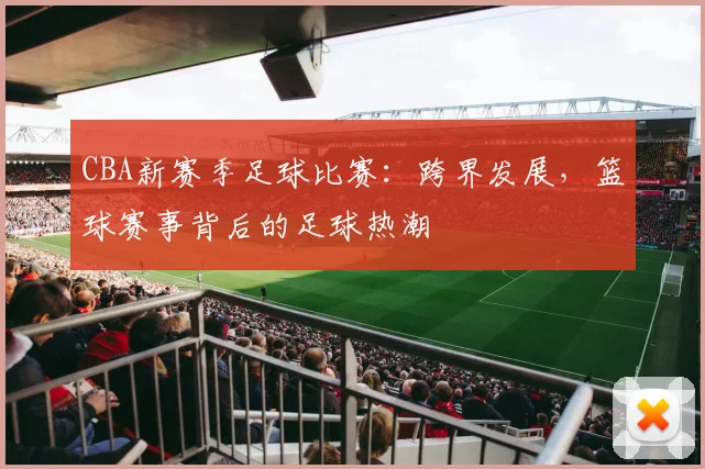 CBA新赛季足球比赛：跨界发展，篮球赛事背后的足球热潮